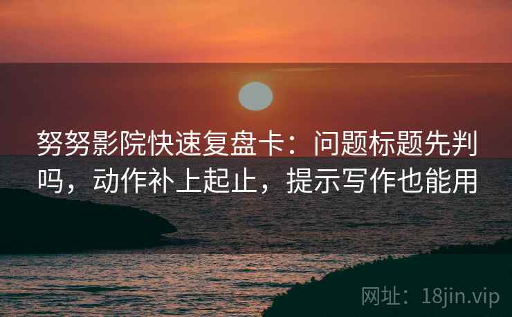努努影院快速复盘卡：问题标题先判吗，动作补上起止，提示写作也能用