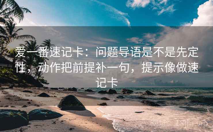 爱一番速记卡:问题导语是不是先定性,动作把前提补一句,提示像做速记卡 爱一番速记卡:问题导语是不是先定性,动作把前提补一句,提示像做速记卡