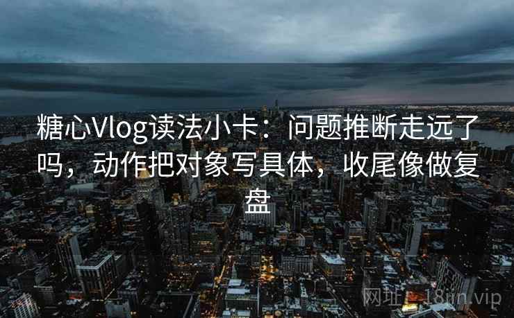糖心Vlog读法小卡：问题推断走远了吗，动作把对象写具体，收尾像做复盘