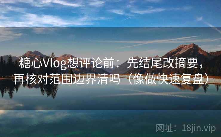 糖心Vlog想评论前：先结尾改摘要，再核对范围边界清吗（像做快速复盘）