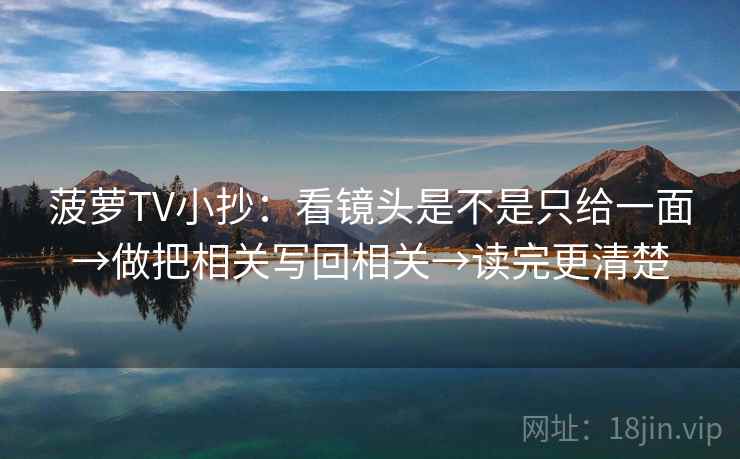 菠萝TV小抄：看镜头是不是只给一面→做把相关写回相关→读完更清楚