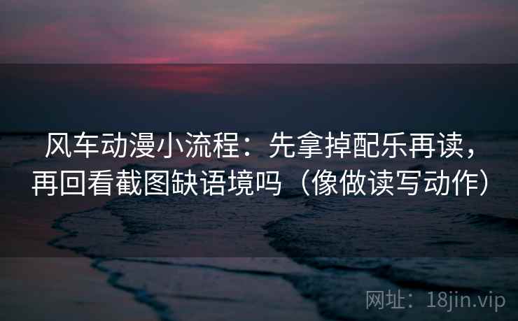 风车动漫小流程：先拿掉配乐再读，再回看截图缺语境吗（像做读写动作）