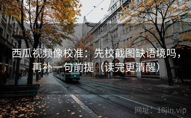 西瓜视频像校准：先校截图缺语境吗，再补一句前提（读完更清醒）