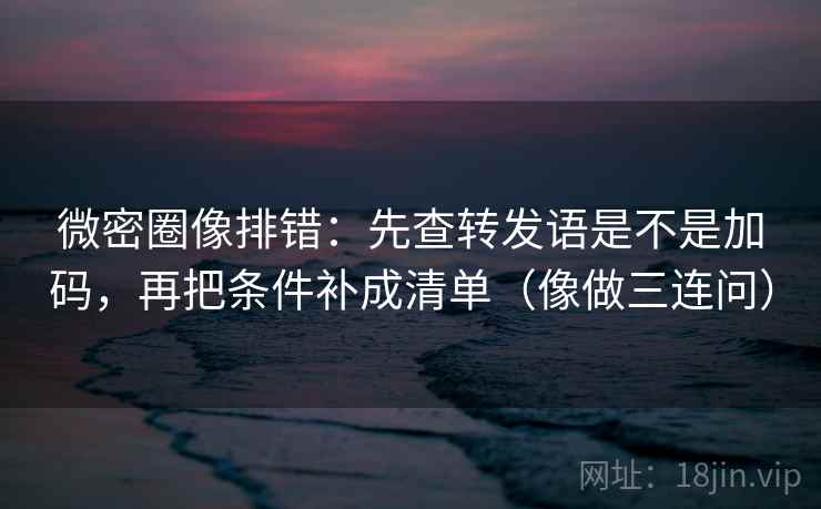 微密圈像排错：先查转发语是不是加码，再把条件补成清单（像做三连问）