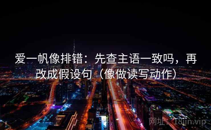 爱一帆像排错：先查主语一致吗，再改成假设句（像做读写动作）