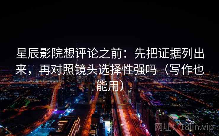 星辰影院想评论之前：先把证据列出来，再对照镜头选择性强吗（写作也能用）