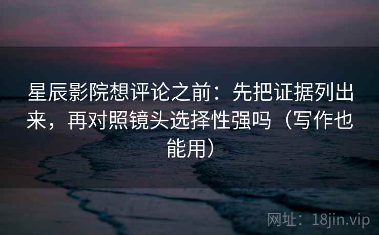 星辰影院想评论之前：先把证据列出来，再对照镜头选择性强吗（写作也能用）