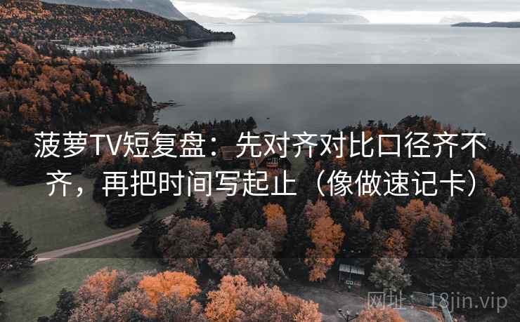 菠萝TV短复盘：先对齐对比口径齐不齐，再把时间写起止（像做速记卡）