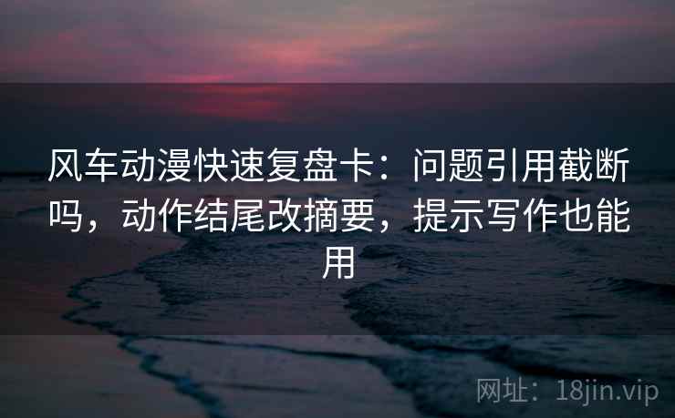 风车动漫快速复盘卡：问题引用截断吗，动作结尾改摘要，提示写作也能用