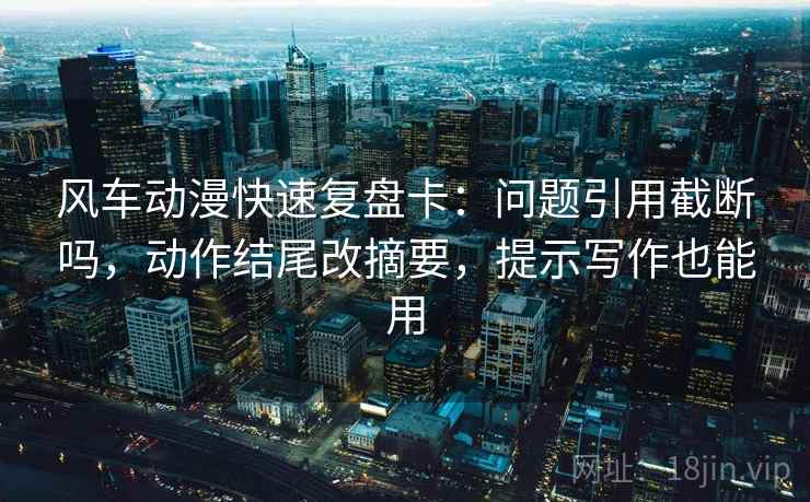 风车动漫快速复盘卡：问题引用截断吗，动作结尾改摘要，提示写作也能用