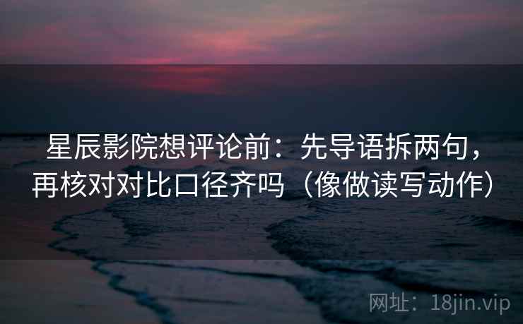 星辰影院想评论前：先导语拆两句，再核对对比口径齐吗（像做读写动作）