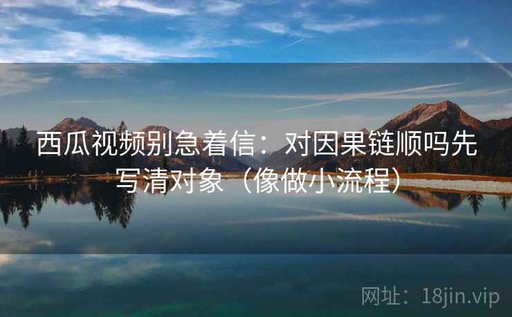 西瓜视频别急着信：对因果链顺吗先写清对象（像做小流程）