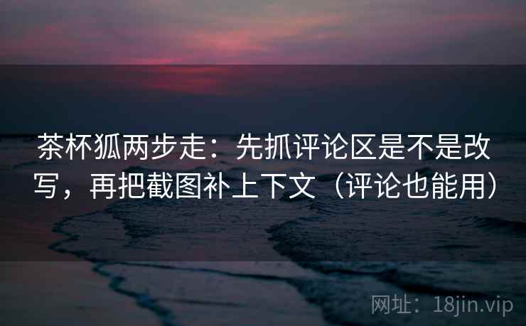 茶杯狐两步走：先抓评论区是不是改写，再把截图补上下文（评论也能用）