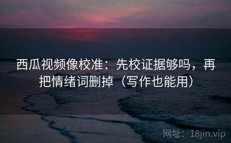 西瓜视频像校准：先校证据够吗，再把情绪词删掉（写作也能用）