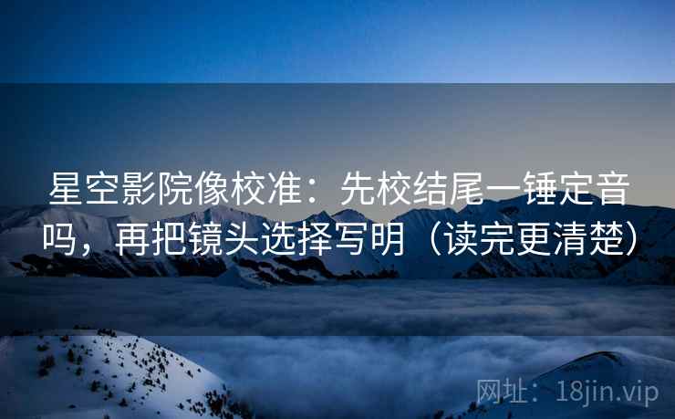 星空影院像校准：先校结尾一锤定音吗，再把镜头选择写明（读完更清楚）