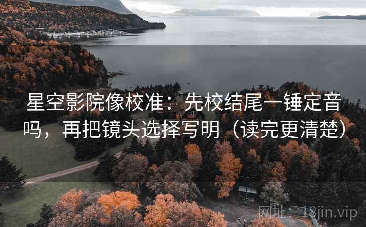 星空影院像校准：先校结尾一锤定音吗，再把镜头选择写明（读完更清楚）