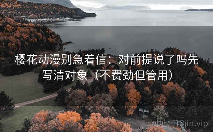樱花动漫别急着信：对前提说了吗先写清对象（不费劲但管用）