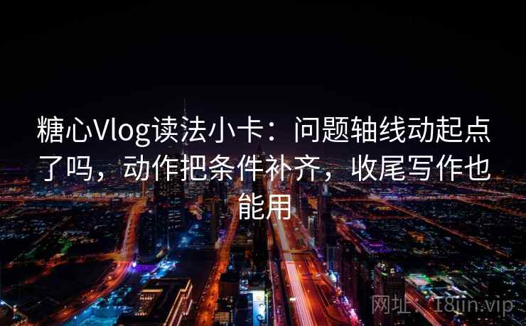 糖心Vlog读法小卡：问题轴线动起点了吗，动作把条件补齐，收尾写作也能用