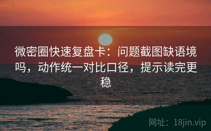 微密圈快速复盘卡：问题截图缺语境吗，动作统一对比口径，提示读完更稳