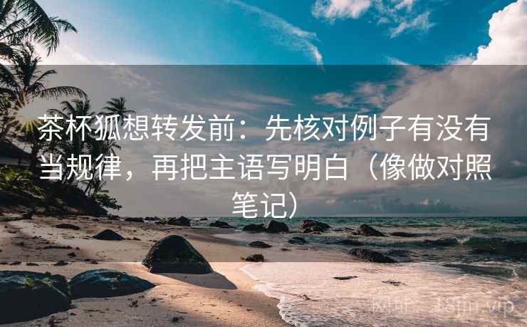 茶杯狐想转发前：先核对例子有没有当规律，再把主语写明白（像做对照笔记）