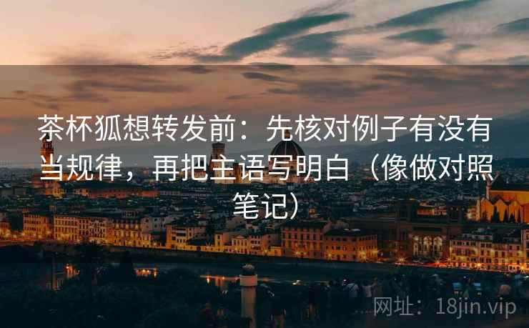 茶杯狐想转发前：先核对例子有没有当规律，再把主语写明白（像做对照笔记）
