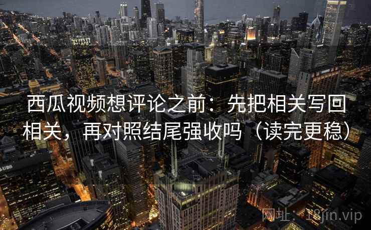 西瓜视频想评论之前：先把相关写回相关，再对照结尾强收吗（读完更稳）