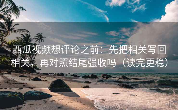 西瓜视频想评论之前：先把相关写回相关，再对照结尾强收吗（读完更稳）