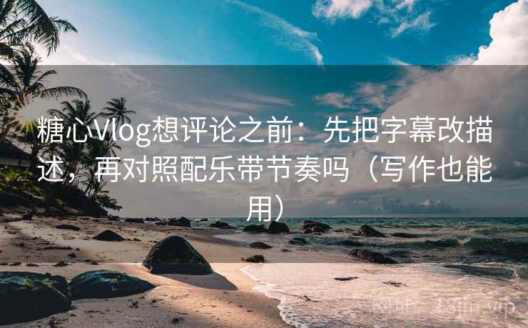 糖心Vlog想评论之前：先把字幕改描述，再对照配乐带节奏吗（写作也能用）